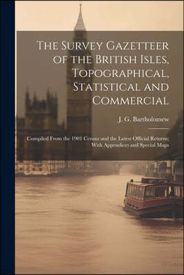 The Survey Gazetteer of the British Isles, Topographical, Statistical and Commercial; Compiled From the 1901 Census and the Latest Official Returns; W