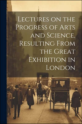 Lectures on the Progress of Arts and Science, Resulting From the Great Exhibition in London