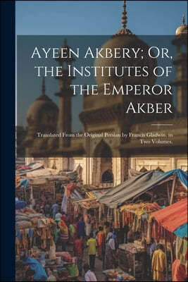 Ayeen Akbery; Or, the Institutes of the Emperor Akber: Translated From the Original Persian by Francis Gladwin. in Two Volumes.