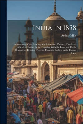 India in 1858: A Summary of the Existing Administration, Political, Fiscal and Judicial, of British India, Together With the Laws and