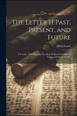 The Letter H Past, Present, and Future: A Treatise, With Rules for the Silent H Based On Modern Usage, and Notes On Wh