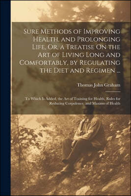 Sure Methods of Improving Health, and Prolonging Life, Or, a Treatise On the Art of Living Long and Comfortably, by Regulating the Diet and Regimen ..