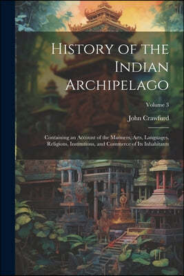 History of the Indian Archipelago: Containing an Account of the Manners, Arts, Languages, Religions, Institutions, and Commerce of Its Inhabitants; Vo