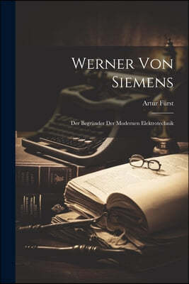 Werner Von Siemens: Der Begrunder Der Modernen Elektrotechnik