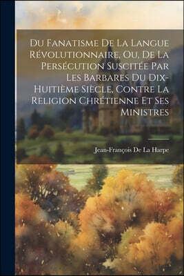 Du Fanatisme De La Langue Revolutionnaire, Ou, De La Persecution Suscitee Par Les Barbares Du Dix-Huitieme Siecle, Contre La Religion Chretienne Et Se