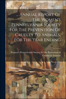 ... Annual Report Of The Women's Pennsylvania Society For The Prevention Of Cruelty To Animals, For The Year Ending