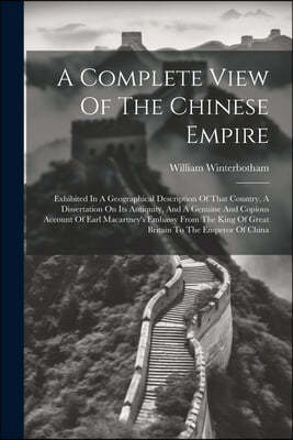 A Complete View Of The Chinese Empire: Exhibited In A Geographical Description Of That Country, A Dissertation On Its Antiquity, And A Genuine And Cop