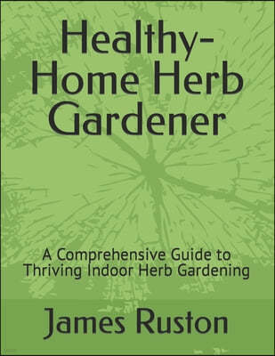 The Healthy-Home Herb Gardener: A Comprehensive Guide to Thriving Indoor Herb Gardening