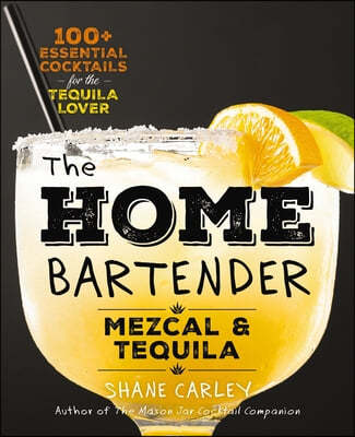 The Home Bartender: Mezcal and Tequila: 100+ Essential Cocktails for the Tequila Lover