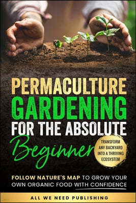 Permaculture Gardening for the Absolute Beginner: Follow Nature's Map to Grow Your Own Organic Food with Confidence and Transform Any Backyard Into a
