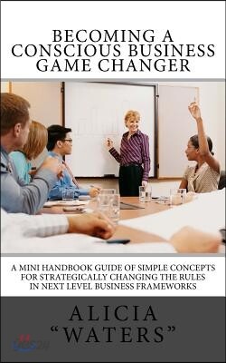 Becoming A Conscious Business Game Changer: A Mini Handbook Guide Of Simple Concepts For Strategically Changing The Rules In Next Level Business Frame