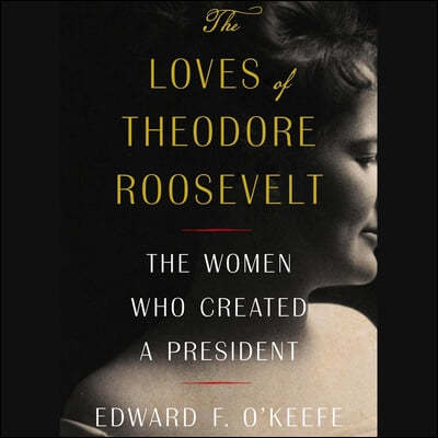 The Loves of Theodore Roosevelt: The Women Who Created a President
