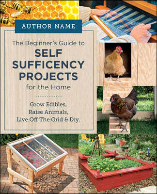 Beginner's Guide to Self Sufficiency Projects for the Home: Grow Edibles, Raise Animals, Live Off the Grid & DIY
