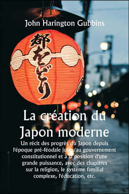 La création du Japon moderne Un récit des progrès du Japon depuis l'époque pré-féodale jusqu'au gouvernement constitutionnel et à la position d'une gr