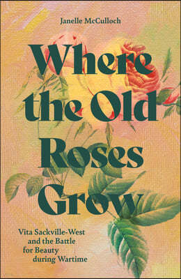 Where the Old Roses Grow: Vita Sackville-West and the Battle for Beauty During Wartime