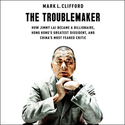 The Troublemaker: How Jimmy Lai Became a Billionaire, Hong Kong's Greatest Dissident, and China's Most Feared Critic