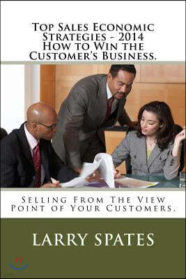 Top Sales Economic Strategies - 2014 How to Win the Customers Business.: Selling From The View Point of Your Customers.