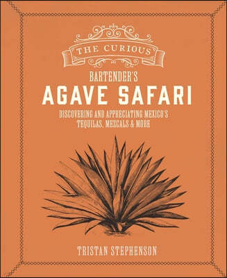 The Curious Bartender's Agave Safari: Discovering and Appreciating Mexico's Tequilas, Mezcals & More