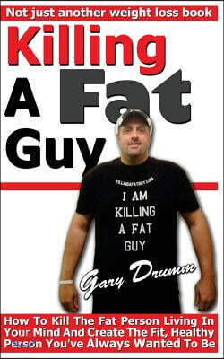 Killing A Fat Guy: How To Kill The Fat Person Living In Your Mind And Create The Fit, Healthy Person You've Always Wanted To Be