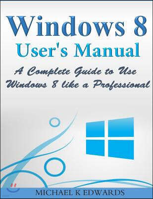 Windows 8 User's Manual: A Complete Guide to Use Windows 8 like a Professional