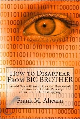 How to Disappear from Big Brother: Avoid Surveillance, Prevent Unwanted Intrusion and Create Privacy in an Era of Global Spying
