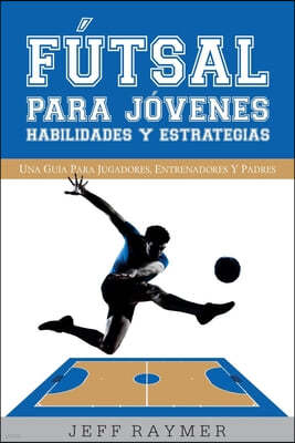 Futsal para Jovenes Habilidades y Estrategias: Una guia para jugadores, entrenadores y padres