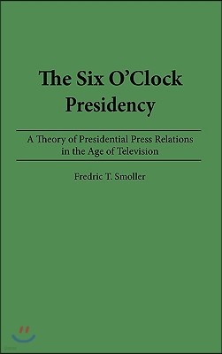 The Six O'Clock Presidency: A Theory of Presidential Press Relations in the Age of Television