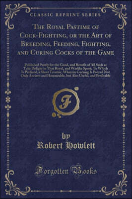 The Royal Pastime of Cock-Fighting, or the Art of Breeding, Feeding, Fighting, and Curing Cocks of the Game: Published Purely for the Good, and Benefit of All Such as Take Delight in That Royal, and W
