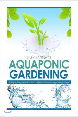 Aquaponic Gardening: The Secret Beginners Guide to Building a Beautiful Backyard Aquaponic Garden Oasis