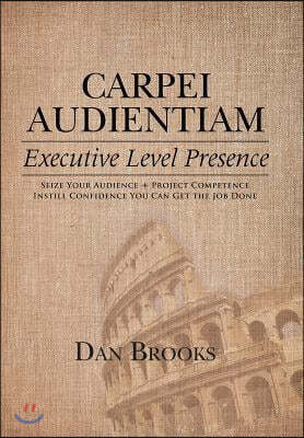 Carpei Audientiam: Executive Level Presence: Seize Your Audience, Project Competence Instill Confidence You Can Get the Job Done