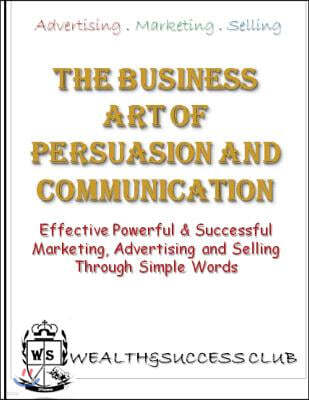 The Business Art Of Persuasion & Communication: Effective, Powerful & Successful Marketing, Advertising & Selling