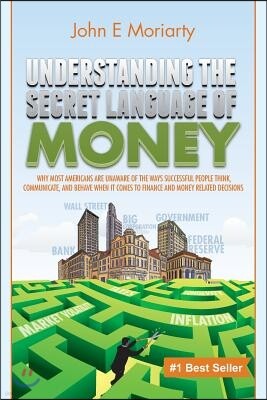 John E Moriarty Understanding the Secret Language of Money: Why most Americans are unaware of the ways successful people think, communicate, and behave when it comes