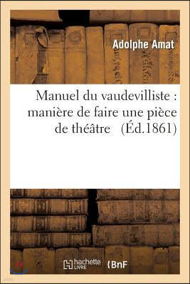 Manuel Du Vaudevilliste: Maniere de Faire Une Piece de Theatre: , de la Faire Recevoir, Jouer, Reussir Et Proner Par Les Journaux