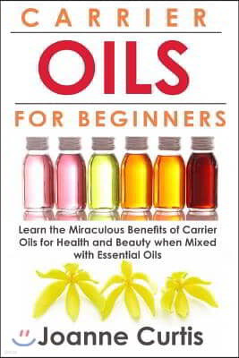 Carrier Oils For Beginners: Learn the Miraculous Benefits of Carrier Oils for Health and Beauty when Mixed With Essential Oils