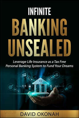 Infinite Banking Unsealed: Leverage Life Insurance as a Tax Free Personal Banking System to Fund Your Dreams: Leverage Life Insurance
