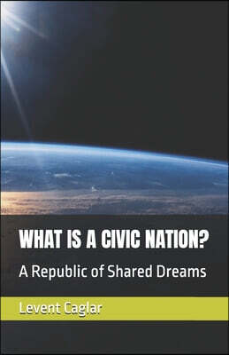 Levent Caglar What Is a Civic Nation?: A Republic of Shared Dreams