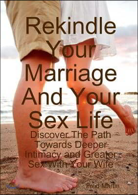 Rekindle Your Marriage and Your Sex Life: Discover the Path Towards Deeper Intimacy and Greater Sex with Your Wife