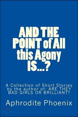 And the Point of All This Agony Is...?: A Collection of Short Stories by the Author Of: Are They Bad Girls or Brilliant?