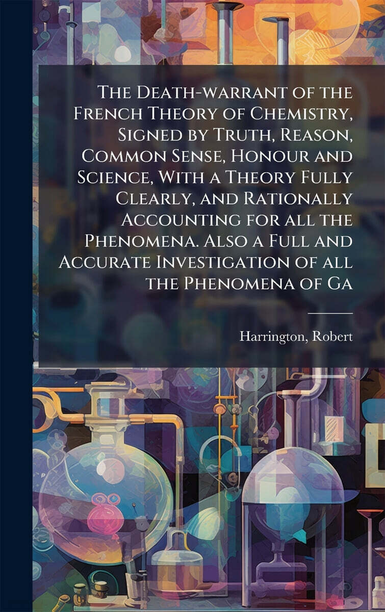 The Death-warrant of the French Theory of Chemistry, Signed by Truth, Reason, Common Sense, Honour and Science, With a Theory Fully Clearly, and Rationally Accounting for all the Phenomena. Also a Ful