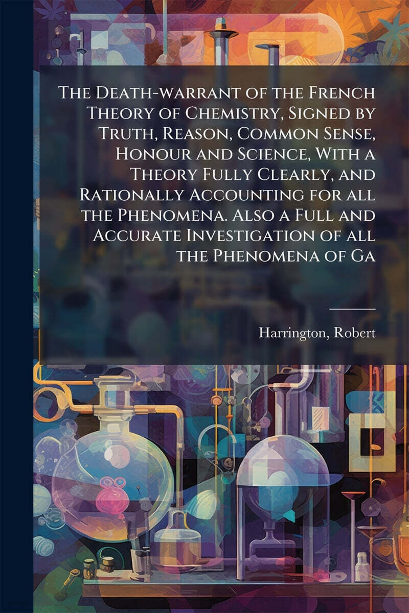 The Death-warrant of the French Theory of Chemistry, Signed by Truth, Reason, Common Sense, Honour and Science, With a Theory Fully Clearly, and Rationally Accounting for all the Phenomena. Also a Ful