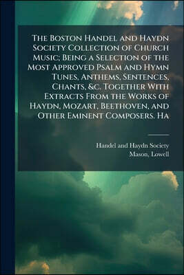 The Boston Handel and Haydn Society Collection of Church Music; Being a Selection of the Most Approved Psalm and Hymn Tunes, Anthems, Sentences, Chant