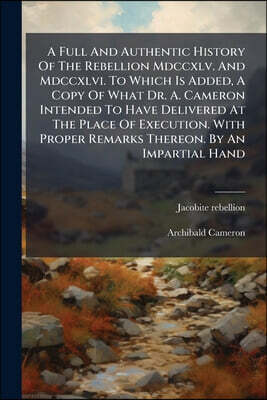 A Full And Authentic History Of The Rebellion Mdccxlv. And Mdccxlvi. To Which Is Added, A Copy Of What Dr. A. Cameron Intended To Have Delivered At The Place Of Execution. With Proper Remarks Thereon.