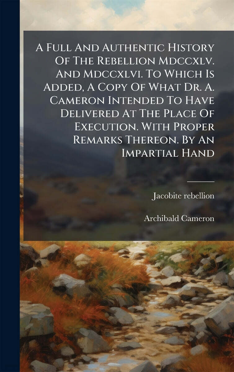 A Full And Authentic History Of The Rebellion Mdccxlv. And Mdccxlvi. To Which Is Added, A Copy Of What Dr. A. Cameron Intended To Have Delivered At The Place Of Execution. With Proper Remarks Thereon.