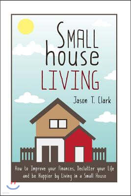 Small House Living: How to Improve your Finances, Declutter your Life and be Happier by Living in a Small House