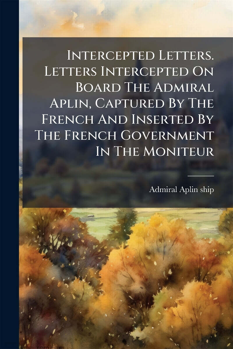 Intercepted Letters. Letters Intercepted On Board The Admiral Aplin, Captured By The French And Inserted By The French Government In The Moniteur