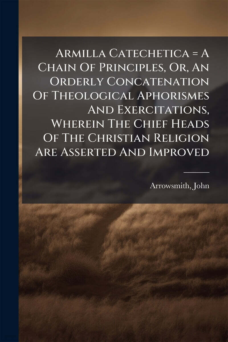 Armilla Catechetica = A Chain Of Principles, Or, An Orderly Concatenation Of Theological Aphorismes And Exercitations, Wherein The Chief Heads Of The Christian Religion Are Asserted And Improved