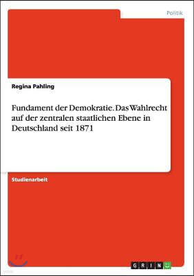 Fundament Der Demokratie. Das Wahlrecht Auf Der Zentralen Staatlichen Ebene in Deutschland Seit 1871