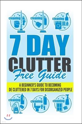 7 Day Clutter Free Guide - A Beginner's Guide To Becoming De-Cluttered In 7 Days For Disorganized People