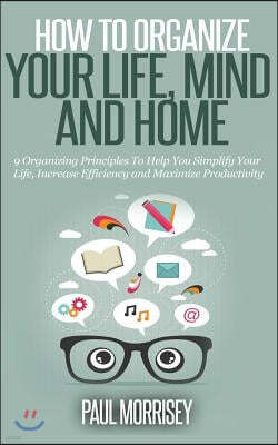 How to Organize Your Life, Mind and Home: 9 Organizing Principles To Help You Simplify Your Life, Increase Efficiency And Maximize Productivity.