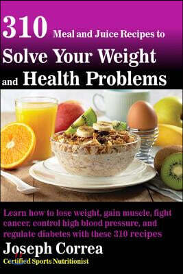 310 Meal and Juice Recipes to Solve Your Weight and Health Problems: Learn how to lose weight, gain muscle, fight cancer, control high blood pressure,